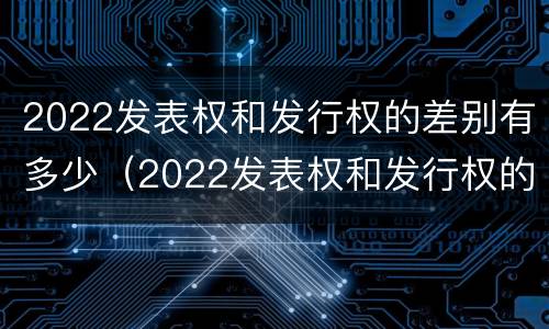 2022发表权和发行权的差别有多少（2022发表权和发行权的差别有多少年）