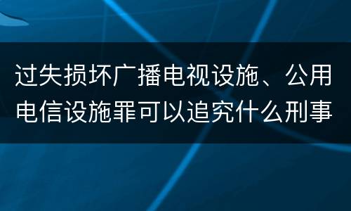 过失损坏广播电视设施、公用电信设施罪可以追究什么刑事责任