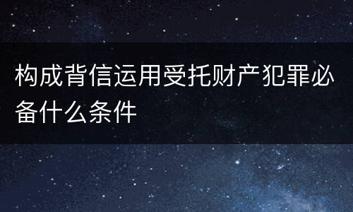 构成背信运用受托财产犯罪必备什么条件