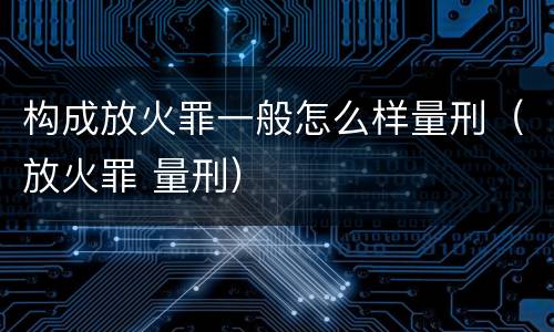 构成放火罪一般怎么样量刑（放火罪 量刑）