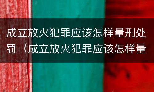 成立放火犯罪应该怎样量刑处罚（成立放火犯罪应该怎样量刑处罚案例）