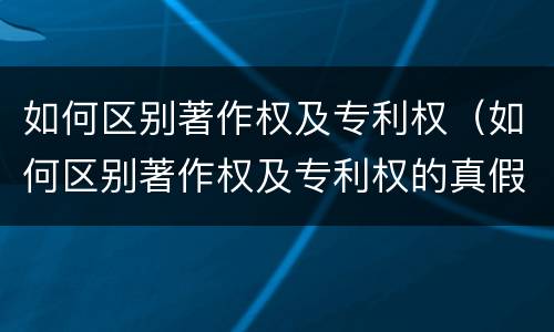 如何区别著作权及专利权（如何区别著作权及专利权的真假）