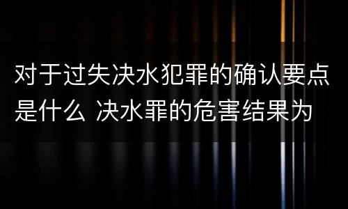 对于过失决水犯罪的确认要点是什么 决水罪的危害结果为