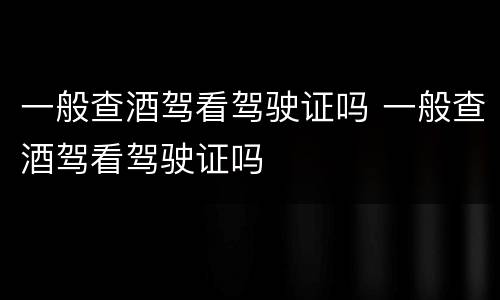 一般查酒驾看驾驶证吗 一般查酒驾看驾驶证吗