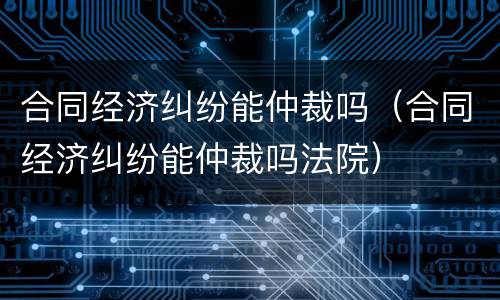 合同经济纠纷能仲裁吗（合同经济纠纷能仲裁吗法院）