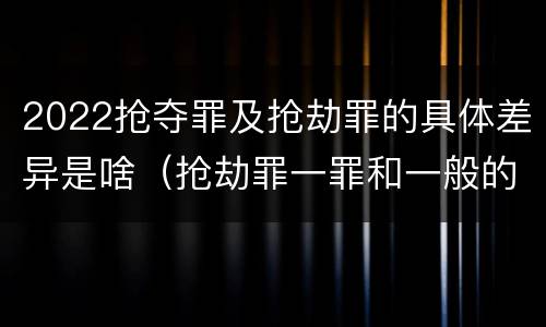 2022抢夺罪及抢劫罪的具体差异是啥（抢劫罪一罪和一般的抢劫罪）