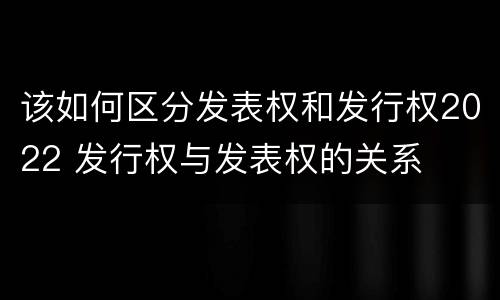 该如何区分发表权和发行权2022 发行权与发表权的关系