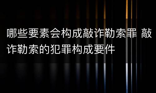 哪些要素会构成敲诈勒索罪 敲诈勒索的犯罪构成要件