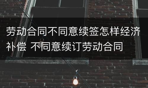 劳动合同不同意续签怎样经济补偿 不同意续订劳动合同