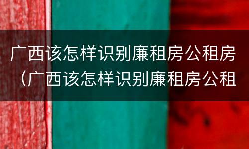 广西该怎样识别廉租房公租房（广西该怎样识别廉租房公租房呢）
