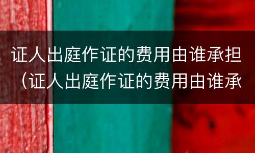 证人出庭作证的费用由谁承担（证人出庭作证的费用由谁承担）