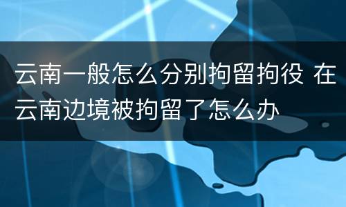 云南一般怎么分别拘留拘役 在云南边境被拘留了怎么办