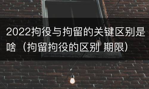 2022拘役与拘留的关键区别是啥（拘留拘役的区别 期限）