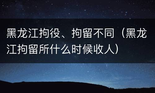 黑龙江拘役、拘留不同（黑龙江拘留所什么时候收人）