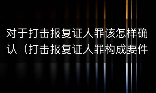 对于打击报复证人罪该怎样确认（打击报复证人罪构成要件）