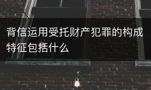 背信运用受托财产犯罪的构成特征包括什么