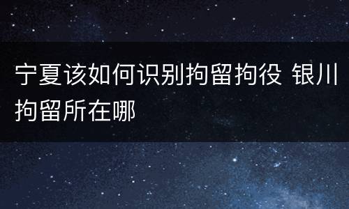 宁夏该如何识别拘留拘役 银川拘留所在哪