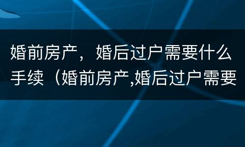 婚前房产，婚后过户需要什么手续（婚前房产,婚后过户需要什么手续费）