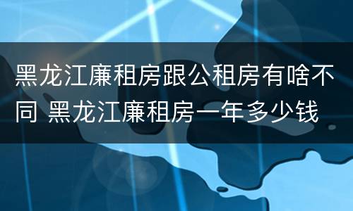 黑龙江廉租房跟公租房有啥不同 黑龙江廉租房一年多少钱