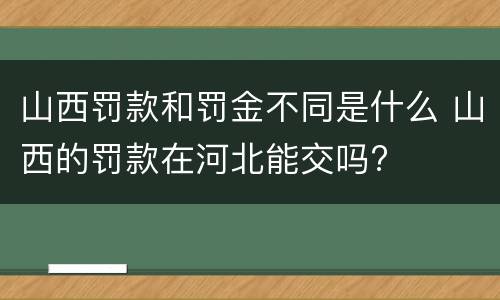 山西罚款和罚金不同是什么 山西的罚款在河北能交吗?