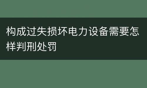 构成过失损坏电力设备需要怎样判刑处罚