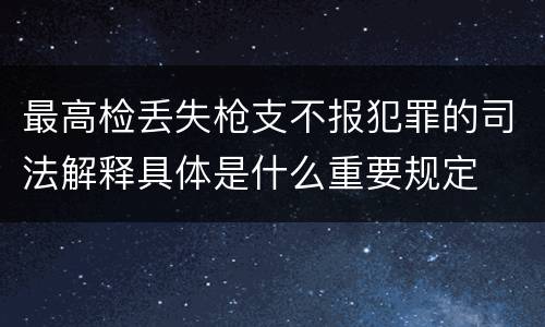 最高检丢失枪支不报犯罪的司法解释具体是什么重要规定