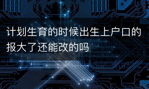 计划生育的时候出生上户口的报大了还能改的吗