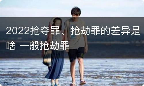 2022抢夺罪、抢劫罪的差异是啥 一般抢劫罪