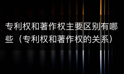 专利权和著作权主要区别有哪些（专利权和著作权的关系）