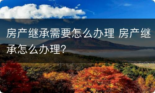 房产继承需要怎么办理 房产继承怎么办理?