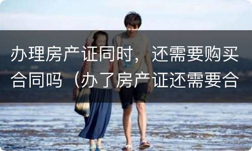 办理房产证同时，还需要购买合同吗（办了房产证还需要合同吗）