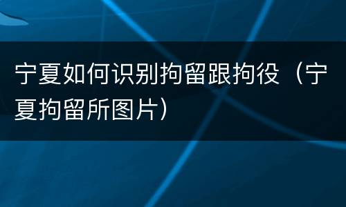 宁夏如何识别拘留跟拘役（宁夏拘留所图片）