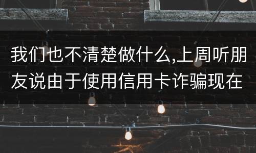 我们也不清楚做什么,上周听朋友说由于使用信用卡诈骗现在被抓了,请问会怎样定罪啊