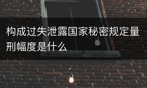 构成过失泄露国家秘密规定量刑幅度是什么