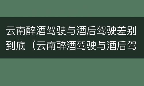 云南醉酒驾驶与酒后驾驶差别到底（云南醉酒驾驶与酒后驾驶差别到底是什么）