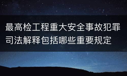 最高检工程重大安全事故犯罪司法解释包括哪些重要规定