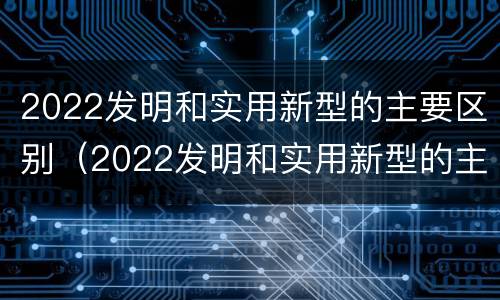 2022发明和实用新型的主要区别（2022发明和实用新型的主要区别是什么）