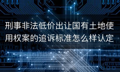 刑事非法低价出让国有土地使用权案的追诉标准怎么样认定