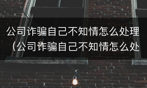 公司诈骗自己不知情怎么处理（公司诈骗自己不知情怎么处理呢）