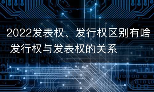 2022发表权、发行权区别有啥 发行权与发表权的关系