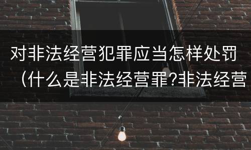 对非法经营犯罪应当怎样处罚（什么是非法经营罪?非法经营罪怎样处罚）