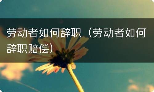 劳动者如何辞职（劳动者如何辞职赔偿）