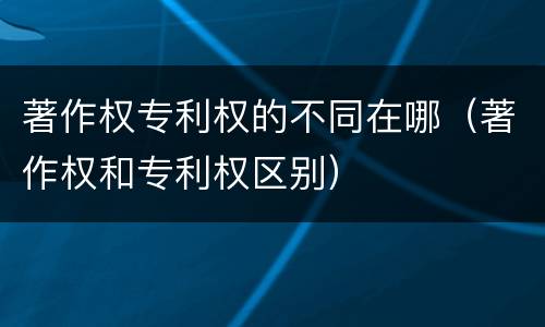 著作权专利权的不同在哪（著作权和专利权区别）