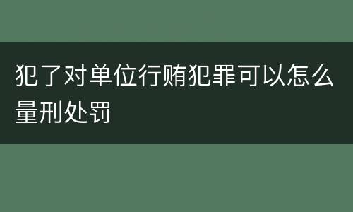 犯了对单位行贿犯罪可以怎么量刑处罚