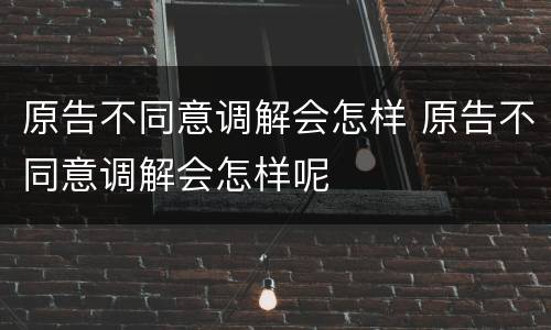 原告不同意调解会怎样 原告不同意调解会怎样呢
