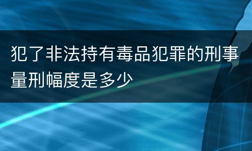 犯了非法持有毒品犯罪的刑事量刑幅度是多少