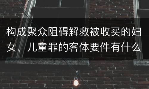 构成聚众阻碍解救被收买的妇女、儿童罪的客体要件有什么