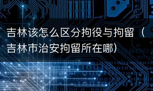 吉林该怎么区分拘役与拘留（吉林市治安拘留所在哪）