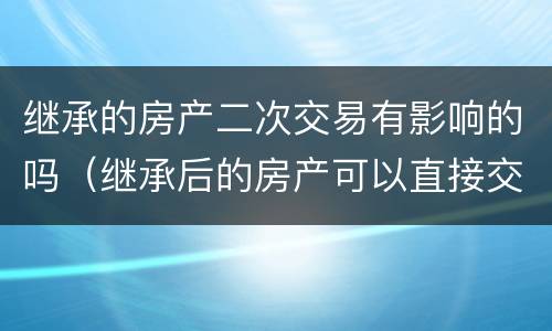 继承的房产二次交易有影响的吗（继承后的房产可以直接交易吗）