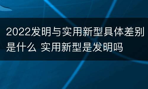 2022发明与实用新型具体差别是什么 实用新型是发明吗